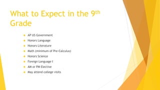 What to Expect in the 9th
Grade
 AP US Government
 Honors Language
 Honors Literature
 Math (minimum of Pre-Calculus)
 Honors Science
 Foreign Language I
 AM or PM Elective
 May attend college visits
 