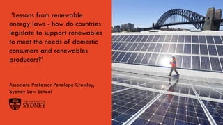 Page 1The University of Sydney
‘Lessons from renewable
energy laws - how do countries
legislate to support renewables
to meet the needs of domestic
consumers and renewables
producers?’
Associate Professor Penelope Crossley,
Sydney Law School
 