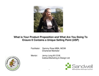 What is Your Product Proposition and What Are You Doing To
       Ensure It Contains a Unique Selling Point (USP)


             Facilitator:   Sammy Rose MBA, MCIM
                            Chartered Marketer

             Mentor:        Jenny Long M.I.D.M.
                            Iceblue Marketing & Design Ltd




                                   1
 
