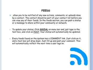 FEEDS
 allow you to be notified of any new actions, comments, or uploads done
  by a contact. The contact should be part of your contact list before you
  can view any of their feeds. In the feeds section, you can post a status
  or a message to share within your community or network.


   To update your status, Click SOCIAL on menu bar and just type in the
    text box, and click on POST. Your status will automatically be updated.


   Every feeds found on the system has a COMMENT link. Just click on it,
    and a text box will drop down. Just fill up and post your comment. This
    will automatically reflect the next time a user logs on.
 