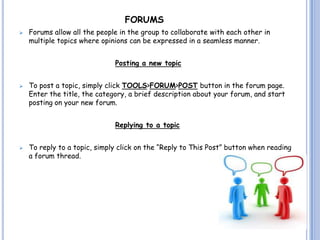 FORUMS
   Forums allow all the people in the group to collaborate with each other in
    multiple topics where opinions can be expressed in a seamless manner.


                              Posting a new topic


   To post a topic, simply click TOOLS>FORUM>POST button in the forum page.
    Enter the title, the category, a brief description about your forum, and start
    posting on your new forum.


                              Replying to a topic


   To reply to a topic, simply click on the “Reply to This Post” button when reading
    a forum thread.
 