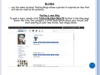 BLOGS
   are the same as blogs. Posting Blogs allows a person to express an idea that
    will also be read by an audience.

                               Posting a new Blog
To post a topic, simply click TOOLS>BLOGS>CREATE button in the blog page.
    Enter the title, the category, a brief description about your forum, and
               start posting on your new forum. See image below:
 