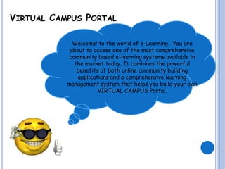 VIRTUAL CAMPUS PORTAL

             Welcome! to the world of e-Learning. You are
            about to access one of the most comprehensive
            community based e-learning systems available in
              the market today. It combines the powerful
               benefits of both online community building
               applications and a comprehensive learning
           management system that helps you build your own
                       VIRTUAL CAMPUS Portal.
 