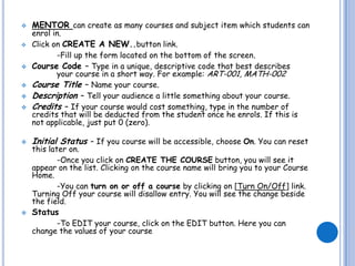    MENTOR can create as many courses and subject item which students can
    enrol in.
   Click on CREATE A NEW..button link.
           -Fill up the form located on the bottom of the screen.
   Course Code – Type in a unique, descriptive code that best describes
           your course in a short way. For example: ART-001, MATH-002
   Course Title – Name your course.
   Description – Tell your audience a little something about your course.
   Credits – If your course would cost something, type in the number of
    credits that will be deducted from the student once he enrols. If this is
    not applicable, just put 0 (zero).

   Initial Status – If you course will be accessible, choose On. You can reset
    this later on.
            -Once you click on CREATE THE COURSE button, you will see it
    appear on the list. Clicking on the course name will bring you to your Course
    Home.
            -You can turn on or off a course by clicking on [Turn On/Off] link.
    Turning Off your course will disallow entry. You will see the change beside
    the field.
   Status
          -To EDIT your course, click on the EDIT button. Here you can
    change the values of your course
 