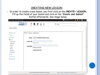 CREATING NEW LESSON
   In order to create a new lesson, you first click on the CREATE> LESSON.
       Fill up the fields of your lesson and click on the “Create and Submit”
                         button afterwards. See image below.
 