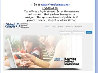    Go to www.virtualcampus.net
                 LOGGING IN
You will see a log-in screen. Enter the username
   and password that you have been given or
 assigned. The system automatically detects if
  you are a mentor, student or administrator.
 