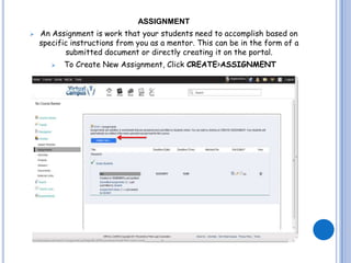 ASSIGNMENT
   An Assignment is work that your students need to accomplish based on
    specific instructions from you as a mentor. This can be in the form of a
           submitted document or directly creating it on the portal.
          To Create New Assignment, Click CREATE>ASSIGNMENT
 