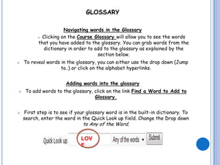 GLOSSARY

                      Navigating words in the Glossary
           Clicking on the Course Glossary will allow you to see the words

          that you have added to the glossary. You can grab words from the
             dictionary in order to add to the glossary as explained by the
                                     section below.
   To reveal words in the glossary, you can either use the drop down (Jump
                    to..) or click on the alphabet hyperlinks.


                       Adding words into the glossary
    To add words to the glossary, click on the link Find a Word to Add to
                                   Glossary.


   First step is to see if your glossary word is in the built-in dictionary. To
    search, enter the word in the Quick Look up field. Change the Drop down
                               to Any of the Word.

                              LOV
                              E
 