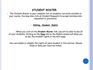 STUDENT ROSTER
    The Student Roster is your complete list of students currently enrolled in
    your course. You may also click on Student Requests to accept enrolees who
                             requested to join/enrol.


                              Editing Student Rights


           -When you click on the Student Roster link, you will be able to see all
    of your students. Clicking on the View link on the Rights column will allow you
                     to see the student rights in the next page.


    -You can enable or disable the rights of each student in this section. Choose
                          Allow or Deny per function listed.
 