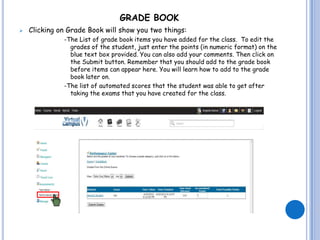 GRADE BOOK
   Clicking on Grade Book will show you two things:
              -The List of grade book items you have added for the class. To edit the
                grades of the student, just enter the points (in numeric format) on the
                blue text box provided. You can also add your comments. Then click on
                the Submit button. Remember that you should add to the grade book
                before items can appear here. You will learn how to add to the grade
                book later on.
              -The list of automated scores that the student was able to get after
                taking the exams that you have created for the class.
 