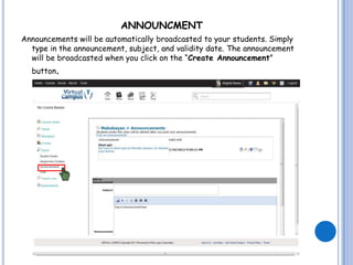 ANNOUNCMENT
Announcements will be automatically broadcasted to your students. Simply
  type in the announcement, subject, and validity date. The announcement
  will be broadcasted when you click on the “Create Announcement”
  button.
 