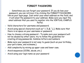 FORGOT PASSWORD

         Sometimes you can forget your password. If you do lose your
       password, you can retrieve it by clicking the FORGOT PASSWORD
    link on your login page. Just enter your email address on the field, and
       it will email the password to your address. Make sure you input the
      email address that you used to register into the VIRTUAL CAMPUS
                                      Portal.
   Valid characters for username and password.
   Avoid using special characters such as *,/,%,$,^,[,]. Make sure that
    there is no space on your username or password.
   How to choose a strong password - To make sure your password will
    not be abused by other users, try to follow the guidelines for
    creating strong passwords. Combine letters and numbers
   Make sure your password is not easy to guess (such as your birthday,
    your pet’s name, and nickname.)
   Add complexity by mixing up upper case and lower case.
   Avoid sequences (12356, abcde..etc.)
   Avoid using your login name as your password
 