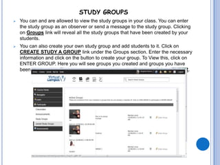 STUDY GROUPS
   You can and are allowed to view the study groups in your class. You can enter
    the study group as an observer or send a message to the study group. Clicking
    on Groups link will reveal all the study groups that have been created by your
    students.
   You can also create your own study group and add students to it. Click on
    CREATE STUDY A GROUP link under the Groups section. Enter the necessary
    information and click on the button to create your group. To View this, click on
    ENTER GROUP. Here you will see groups you created and groups you have
    been accepted in. Find the group you created on the list, then click on ENTER.
 