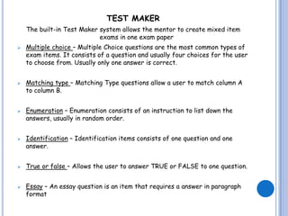 TEST MAKER
    The built-in Test Maker system allows the mentor to create mixed item
                            exams in one exam paper
   Multiple choice – Multiple Choice questions are the most common types of
    exam items. It consists of a question and usually four choices for the user
    to choose from. Usually only one answer is correct.


   Matching type – Matching Type questions allow a user to match column A
    to column B.


   Enumeration – Enumeration consists of an instruction to list down the
    answers, usually in random order.


   Identification – Identification items consists of one question and one
    answer.


   True or false – Allows the user to answer TRUE or FALSE to one question.


   Essay – An essay question is an item that requires a answer in paragraph
    format
 