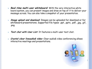    Real-time multi-user whiteboard– With the very interactive white
    board system, you can present images and draw on top of it to deliver your
    message across. You can also take a snapshot of your presentation.


   Image upload and download– Images can be uploaded for download or for
    whiteboard presentations. Supported file types: .ppt, .pptx, .pdf, .jpg, .gif,
    .png


   Text chat with User List– It features a multi-user text chat.

   Crystal-clear liveaudio& video– Clear audio& video conferencing allows
    interactive meetings and presentations.
 
