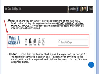 Menu- is where you can jump to certain applications of the VIRTUAL
  CAMPUS Portal. Try clicking on a main menu (HOME, COURSE, SOCIAL
  ,MAYCAL, TOOLS). If you don’t see the menu drop down, there may be
  browser compatibility issues.




Header -is the thin top banner that shows the owner of the portal. At
  the top right corner is a search box. To search for anything in the
  portal, just type in a keyword, and click on the search button. You can
  also press Enter.
 