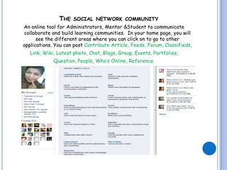 THE    SOCIAL NETWORK COMMUNITY
An online tool for Administrators, Mentor &Student to communicate
collaborate and build learning communities. In your home page, you will
      see the different areas where you can click on to go to other
applications. You can post Contribute Article, Feeds, Forum, Classifieds,
   Link, Wiki, Latest photo, Chat, Blogs, Group, Events, Portfolios,
             Question, People, Who’s Online, Reference.
 