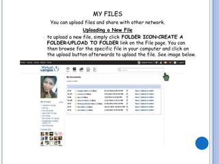 MY FILES
     You can upload files and share with other network.
                    Uploading a New File
   to upload a new file, simply click FOLDER ICON>CREATE A
    FOLDER>UPLOAD TO FOLDER link on the File page. You can
    then browse for the specific file in your computer and click on
    the upload button afterwards to upload the file. See image below.
 