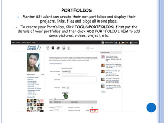PORTFOLIOS
     Mentor &Student can create their own portfolios and display their
               projects, links, files and blogs all in one place.
    To create your Portfolios, Click TOOLS>PORTFOLIOS> first put the
    details of your portfolios and then click ADD PORTFOLIO ITEM to add
                       some pictures, videos, project, etc.
 