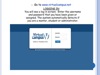    Go to www.virtualcampus.net
                 LOGGING IN
You will see a log-in screen. Enter the username
   and password that you have been given or
 assigned. The system automatically detects if
  you are a mentor, student or administrator.
 