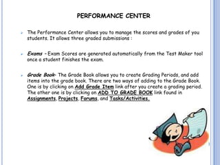 PERFORMANCE CENTER

   The Performance Center allows you to manage the scores and grades of you
    students. It allows three graded submissions :


   Exams – Exam Scores are generated automatically from the Test Maker tool
    once a student finishes the exam.


   Grade Book– The Grade Book allows you to create Grading Periods, and add
    items into the grade book. There are two ways of adding to the Grade Book.
    One is by clicking on Add Grade Item link after you create a grading period.
    The other one is by clicking on ADD TO GRADE BOOK link found in
    Assignments, Projects, Forums, and Tasks/Activities.
 