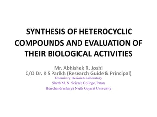 SYNTHESIS OF HETEROCYCLIC
COMPOUNDS AND EVALUATION OF
THEIR BIOLOGICAL ACTIVITIES
Mr. Abhishek R. Joshi
C/O Dr. K S Parikh (Research Guide & Principal)
Chemistry Research Laboratory
Sheth M. N. Science College, Patan
Hemchandracharya North Gujarat University
 