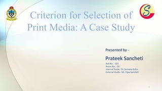 1
Presented by -
Prateek Sancheti
Criterion for Selection of
Print Media: A Case Study
Roll No. : 163
Room No. : 13
Internal Guide : Dr. Sumana Guha
External Guide : Mr. Vijay Sancheti
 