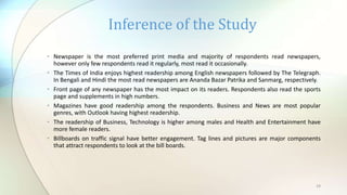 19
• Newspaper is the most preferred print media and majority of respondents read newspapers,
however only few respondents read it regularly, most read it occasionally.
• The Times of India enjoys highest readership among English newspapers followed by The Telegraph.
In Bengali and Hindi the most read newspapers are Ananda Bazar Patrika and Sanmarg, respectively.
• Front page of any newspaper has the most impact on its readers. Respondents also read the sports
page and supplements in high numbers.
• Magazines have good readership among the respondents. Business and News are most popular
genres, with Outlook having highest readership.
• The readership of Business, Technology is higher among males and Health and Entertainment have
more female readers.
• Billboards on traffic signal have better engagement. Tag lines and pictures are major components
that attract respondents to look at the bill boards.
Inference of the Study
 