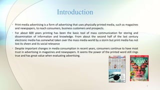 2
• Print media advertising is a form of advertising that uses physically printed media, such as magazines
and newspapers, to reach consumers, business customers and prospects.
• For about 600 years printing has been the basic tool of mass communication for storing and
dissemination of information and knowledge. From about the second half of the last century
electronic media has somewhat taken over the mass media world by a storm but print media has not
lost its sheen and its social relevance
• Despite important changes in media consumption in recent years, consumers continue to have most
trust in advertising in magazines and newspapers. It seems the power of the printed word still rings
true and has great value when evaluating advertising.
Introduction
 