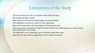20
• The time duration was short, so a proper study couldn‘t be done.
• The sample size taken is small.
• Area covered is small due to time shortage as mentioned above.
• The respondents covered are mainly of similar age groups
• Many of the respondents were not willing to fill the questionnaire
• Some people were not willing to respond and few of them who responded were in a hurry, hence
active participation was lacking.
• The respondents were hesitating to give information about their views.
• Lack of former data with the organization to form a base for research.
Limitations of the Study
 