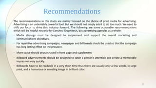 21
The recommendations in this study are mainly focused on the choice of print media for advertising.
Advertising is an undeniably powerful tool. But we should not simply ask it to do too much. We need to
shift our focus to drive this industry forward. The following are some actionable recommendations
which will be helpful not only for Sancheti Graphitech, but advertising agencies as a whole:
• Media strategy must be designed to supplement and support the overall marketing and
communications objectives.
• For repetitive advertising campaigns, newspaper and billboards should be used so that the campaign
has long lasting effect on the prospect.
• More space should be purchased in front page and supplement
• Billboard advertisements should be designed to catch a person's attention and create a memorable
impression very quickly.
• Billboards have to be readable in a very short time thus there are usually only a few words, in large
print, and a humorous or arresting image in brilliant color.
Recommendations
 