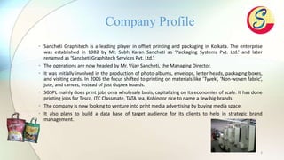 3
• Sancheti Graphitech is a leading player in offset printing and packaging in Kolkata. The enterprise
was established in 1982 by Mr. Subh Karan Sancheti as ‘Packaging Systems Pvt. Ltd.’ and later
renamed as ‘Sancheti Graphitech Services Pvt. Ltd.’.
• The operations are now headed by Mr. Vijay Sancheti, the Managing Director.
• It was initially involved in the production of photo-albums, envelops, letter heads, packaging boxes,
and visiting cards. In 2005 the focus shifted to printing on materials like ‘Tyvek’, ‘Non-woven fabric’,
jute, and canvas, instead of just duplex boards.
• SGSPL mainly does print jobs on a wholesale basis, capitalizing on its economies of scale. It has done
printing jobs for Tesco, ITC Classmate, TATA tea, Kohinoor rice to name a few big brands
• The company is now looking to venture into print media advertising by buying media space.
• It also plans to build a data base of target audience for its clients to help in strategic brand
management.
Company Profile
 