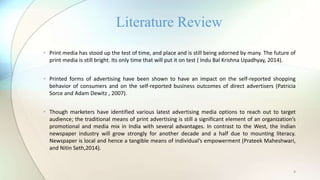 4
• Print media has stood up the test of time, and place and is still being adorned by many. The future of
print media is still bright. Its only time that will put it on test ( Indu Bal Krishna Upadhyay, 2014).
• Printed forms of advertising have been shown to have an impact on the self-reported shopping
behavior of consumers and on the self-reported business outcomes of direct advertisers (Patricia
Sorce and Adam Dewitz , 2007).
• Though marketers have identified various latest advertising media options to reach out to target
audience; the traditional means of print advertising is still a significant element of an organization’s
promotional and media mix in India with several advantages. In contrast to the West, the Indian
newspaper industry will grow strongly for another decade and a half due to mounting literacy.
Newspaper is local and hence a tangible means of individual’s empowerment (Prateek Maheshwari,
and Nitin Seth,2014).
Literature Review
 