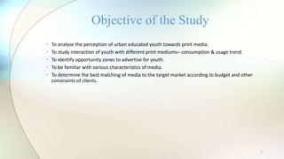 5
• To analyse the perception of urban educated youth towards print media.
• To study interaction of youth with different print mediums– consumption & usage trend.
• To identify opportunity zones to advertise for youth.
• To be familiar with various characteristics of media.
• To determine the best matching of media to the target market according to budget and other
constraints of clients.
Objective of the Study
 