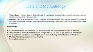 6
• Primary Data – Primary data, is data collected by investigator conducting the research. Common sources
include questionnaires, interviews, etc.
• Secondary Data – Secondary data, is data collected by someone other than the user. Common sources of
secondary data include censuses, organizational records and data collected through qualitative methodology
or research.
Data and Methodology
Methodology
• A sample of 40 males and 40 females (N= 80) respondents was selected to be included in the study.
• They were based in Kolkata and had various backgrounds, i.e., on basis of age, location of residence etc.
• An questionnaire was devised consisting of various items pertaining to the objectives of the study.
• Method of sampling was convenience sampling.
• Primary Data was used.
 