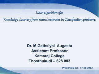 Dr. M.Gethsiyal Augasta
Assistant Professor
Kamaraj College
Thoothukudi – 628 003
Presented on : 17-06-2013
Novel algorithms for
Knowledge discovery fromneural networks in Classification problems
 