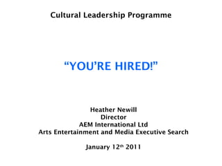 Cultural Leadership Programme “YOU’RE HIRED!” Heather Newill Director AEM International Ltd Arts Entertainment and Media Executive Search January 12 th  2011 