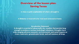 Introduction Statement
A drought is a period of abnormally dry weather that persists long
enough to produce a serious hydrologic imbalance. Droughts have
wide-ranging adverse economic, environmental, and social impacts as
rivers, reservoirs, groundwater levels, and soil moisture all drop.
Overview of the lesson plan:
Saving Texas
A Globster Is Creared to be read and reviewed at home.
In class a quick explanation of what a drought is.
 