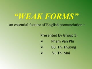 “WEAK FORMS”
- an essential feature of English pronunciation -
Presented by Group 5:
 Pham Van Phi
 Bui Thi Thuong
 Vu Thi Mai
 