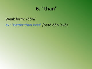 6. ' than'
Weak form: /ð∂n/
ex : 'Better than ever' /bet∂ ð∂n ‘ev∂/.
 