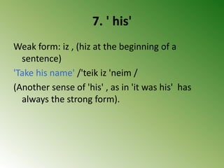 7. ' his'
Weak form: iz , (hiz at the beginning of a
sentence)
'Take his name' /'teik iz 'neim /
(Another sense of 'his' , as in 'it was his' has
always the strong form).
 