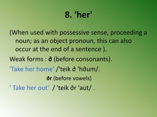 8. 'her'
(When used with possessive sense, proceeding a
noun; as an object pronoun, this can also
occur at the end of a sentence ).
Weak forms : ∂ (before consonants).
'Take her home' /'teik ∂ 'h∂um/.
∂r (before vowels)
' Take her out' / 'teik ∂r 'aut/ .
 