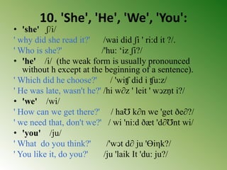 10. 'She', 'He', 'We', 'You':
• 'she' ʃ/i/
' why did she read it?' /wai did ʃi ' ri:d it ?/.
' Who is she?' /'hu: ‘iz ʃi?/
• 'he' /i/ (the weak form is usually pronounced
without h except at the beginning of a sentence).
' Which did he choose?' / 'wiʧ did i ʧu:z/
' He was late, wasn't he?' /hi w∂z ' leit ' wↄzṇt i?/
• 'we' /wi/
' How can we get there?' / haƱ k∂n we 'get ðe∂?/
' we need that, don't we?' / wi 'ni:d ðæt 'd∂Ʊnt wi/
• 'you' /ju/
' What do you think?' /'wↄt d∂ ju 'Ɵiηk?/
' You like it, do you?' /ju 'laik It 'du: ju?/
 