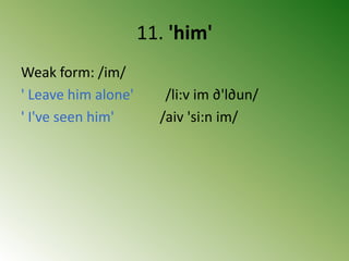 11. 'him'
Weak form: /im/
' Leave him alone' /li:v im ∂'l∂un/
' I've seen him' /aiv 'si:n im/
 
