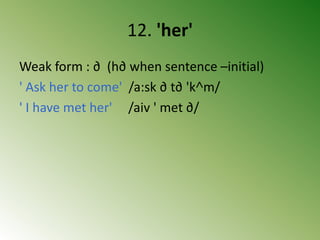 12. 'her'
Weak form : ∂ (h∂ when sentence –initial)
' Ask her to come' /a:sk ∂ t∂ 'k˄m/
' I have met her' /aiv ' met ∂/
 