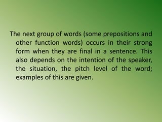 The next group of words (some prepositions and
other function words) occurs in their strong
form when they are final in a sentence. This
also depends on the intention of the speaker,
the situation, the pitch level of the word;
examples of this are given.
 