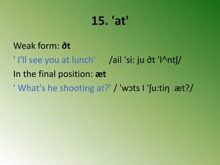 15. 'at'
Weak form: ∂t
' I'll see you at lunch' /ail 'si: ju ∂t 'l˄ntʃ/
In the final position: æt
' What's he shooting at?' / 'wↄts I 'ʃu:tiη æt?/
 