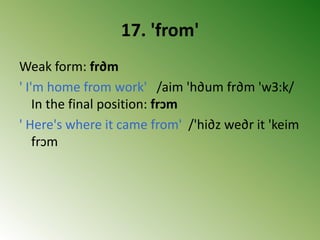 17. 'from'
Weak form: fr∂m
' I'm home from work' /aim 'h∂um fr∂m 'wЗ:k/
In the final position: frↄm
' Here's where it came from' /'hi∂z we∂r it 'keim
frↄm
 