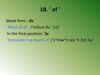18. ' of '
Weak form : ∂v
' Most of all' /'m∂ust ∂v ' Ɔ:l/
In the final position: Ɔv
' Someone I've heard of' /'s˄mw˄n aiv 'h З:d Ɔv/
 