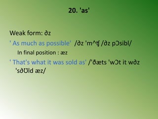 20. 'as'
Weak form: ∂z
' As much as possible' /∂z 'm˄ʧ /∂z pƆsibl/
In final position : æz
' That's what it was sold as' /'ðæts 'wƆt it w∂z
's∂Ʊld æz/
 